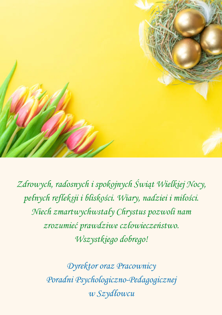 Zdrowych, radosnych i spokojnych Świąt Wielkiej Nocy,
pełnych refleksji i bliskości. Wiary, nadziei i miłości.
Niech zmartwychwstały Chrystus pozwoli nam zrozumieć prawdziwe człowieczeństwo.
Wszystkiego dobrego!
Dyrektor oraz Pracownicy
Poradni Psychologiczno-Pedagogicznej w Szydłowcu