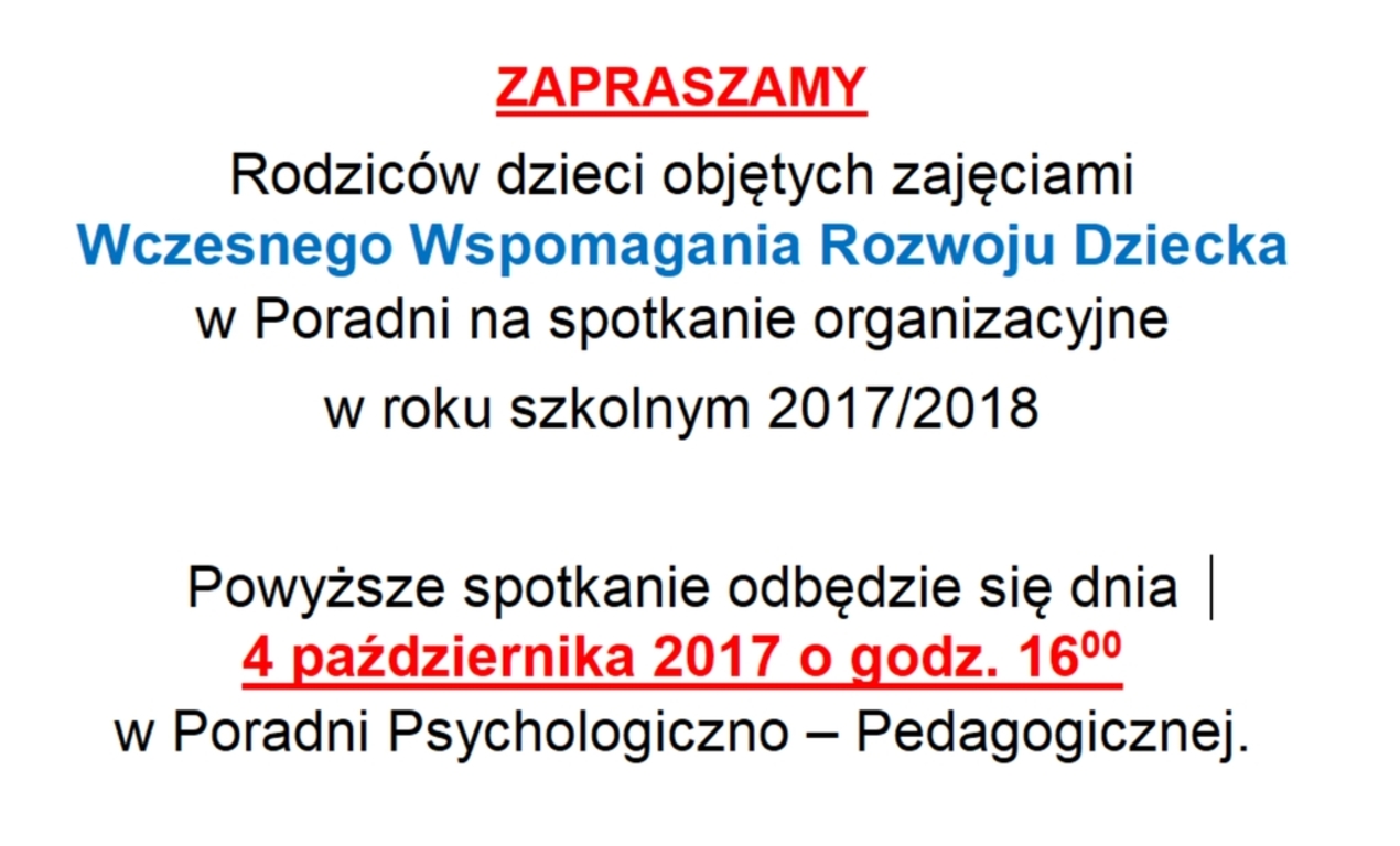 ZAPRASZAMY
Rodziców dzieci objętych zajęciami
Wczesnego Wspomagania Rozwoju Dziecka
w Poradni na spotkanie organizacyjne
w roku szkolnym 2017/2018
Powyższe spotkanie odbędzie się dnia 
4 października 2017 o godz. 16:00
w Poradni Psychologiczno-Pedagogicznej.