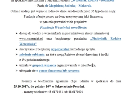 Zaproszenie dla Rodziców Wcześniaków
Zapraszamy Rodziców Wcześniaków dnia 30 października 2017r.o godz 12:00 do Poradni Psychologiczno-Pedagogicznej w Szydłowcu na spotkanie informacyjne z Sekretarz Fundacji ..Wcześniak Rodzice - Rodzicom" - Panią dr Magdaleną Sądecką – Makaruk 
Celem Fundacji jest wsparcie rodziców dzieci urodzonych przed 36 tygodniem ciąży.
Fundacja oferuje pomoc zarówno merytoryczną jak i finansową, w tym celu prowadzi wiele projektów-.
Fundacja Wcześniak umoż
