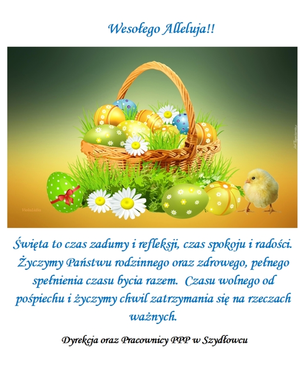Wesołego Alleluja!
Święta to czas zadumy i refleksji, czas spokoju i radości.
Życzymy (Państwu rodzinnego oraz zdrowego, pełnego
spełnienia czasu (rycia razem. Czasu wolnego od
pośpiechu i życzymy chwil zatrzymania się na rzeczach
ważnych.
Dyrekcja oraz Pracownicy PPP w Szydłowcu
