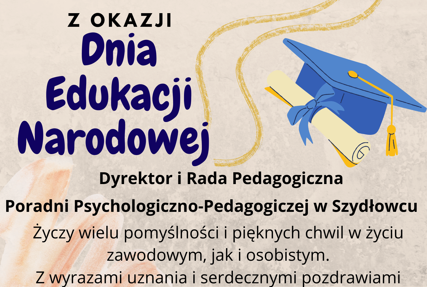 Z OKAZJI Dnia Edukacji Narodowej Dyrektor i Rada Pedagogiczna Poradni Psychologiczno-Pedagogiczej w Szydłowcu Życzy wielu pomyślności i pięknych chwil w życiu zawodowym, jak i osobistym. Z wyrazami uznania i serdecznymi pozdrawiami