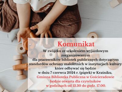 W związku ze szkoleniem wyjazdowym zorganizowanym dla pracowników bibliotek publicznych dotyczącym standardów ochrony małoletnich w instytucjach kultury, które odbywać się będzie w dniu 7 czerwca 2024 r. (piątek) w Kraśniku,  Gminna Biblioteka Publiczna w Gościeradowie będzie otwarta dla czytelników w godzinach od 13.30 do godz. 17.00.