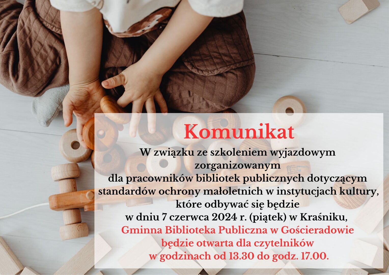 W związku ze szkoleniem wyjazdowym zorganizowanym dla pracowników bibliotek publicznych dotyczącym standardów ochrony małoletnich w instytucjach kultury, które odbywać się będzie w dniu 7 czerwca 2024 r. (piątek) w Kraśniku,  Gminna Biblioteka Publiczna w Gościeradowie będzie otwarta dla czytelników w godzinach od 13.30 do godz. 17.00.