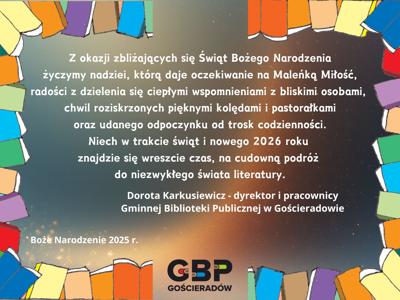 Z okazji zbliżających się Świąt Bożego Narodzenia życzymy nadziei, którą daje oczekiwanie na Maleńką Miłość, radości dzielenia się ciepłymi wspomnieniami z bliskimi osobami, chwil roziskrzonych pięknymi kolędami i pastorałkami oraz udanego odpoczynku od trosk codzienności. Niech w trakcie świąt i nowego 2026 roku znajdzie się czas na cudowną podróż do niezwykłego świata literatury. Życzą Dorota Karkusiewicz - dyrektor o pracownicy Gminnej Biblioteki Publicznej w Gościeradowie