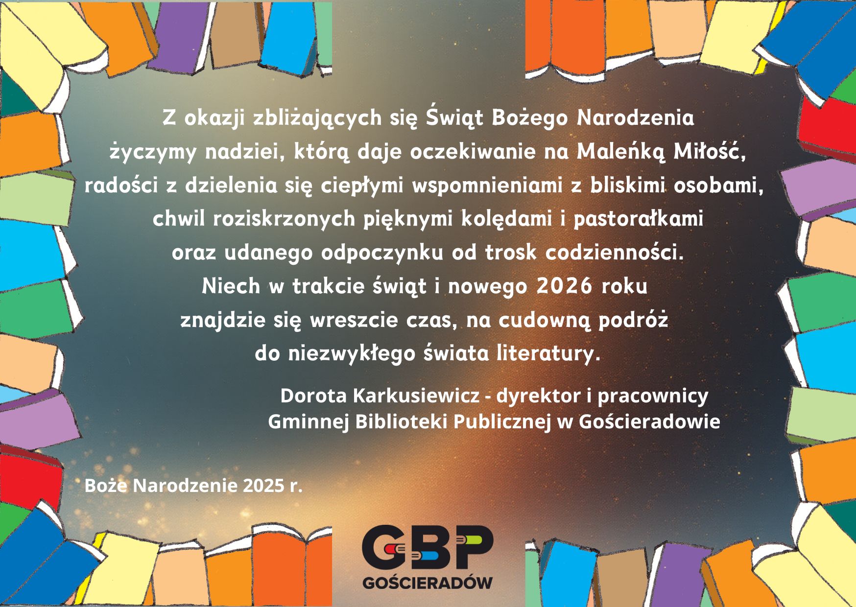 Z okazji zbliżających się Świąt Bożego Narodzenia życzymy nadziei, którą daje oczekiwanie na Maleńką Miłość, radości dzielenia się ciepłymi wspomnieniami z bliskimi osobami, chwil roziskrzonych pięknymi kolędami i pastorałkami oraz udanego odpoczynku od trosk codzienności. Niech w trakcie świąt i nowego 2026 roku znajdzie się czas na cudowną podróż do niezwykłego świata literatury. Życzą Dorota Karkusiewicz - dyrektor o pracownicy Gminnej Biblioteki Publicznej w Gościeradowie   