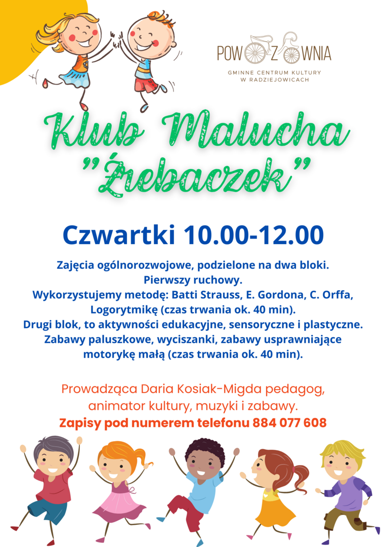 Klub Malucha "Źrebaczek"
Czwartki 10.00-12.00
Zajęcia ogólnorozwojowe dla dzieci 1+ podzielone na dwa bloki.
Pierwszy ruchowy.
Wykorzystujemy metodę: Batti Strauss, E. Gordona, C. Orffa, Logorytmikę (czas trwania ok. 40 min).
Drugi blok, to aktywności edukacyjne, sensoryczne i plastyczne. Zabawy paluszkowe, wyciszanki, zabawy usprawniające motorykę małą (czas trwania ok. 40 min).
Prowadząca Daria Kosiak-Migda pedagog, animator kultury, muzyki i zabawy.
Zapisy pod numerem tele