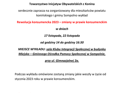 Szanowni Państwo!!! 

W ramach realizowania projektu nieodpłatnej pomocy prawnej, nieodpłatnego poradnictwa obywatelskiego, nieodpłatnej mediacji i edukacji prawnej
Towarzystwo Inicjatyw Obywatelskich z Konina
serdecznie zaprasza na zorganizowany dla mieszkańców powiatu konińskiego i gminy Sompolno wykład
Rewolucja konsumencka 2023 – zmiany w prawie konsumenckim 
w dniach
17 listopada, 22 listopada 
od godziny 14 do godziny 16:30
MIEJSCE WYKŁADU: sala Klubu Integracji Społecznej w budyn