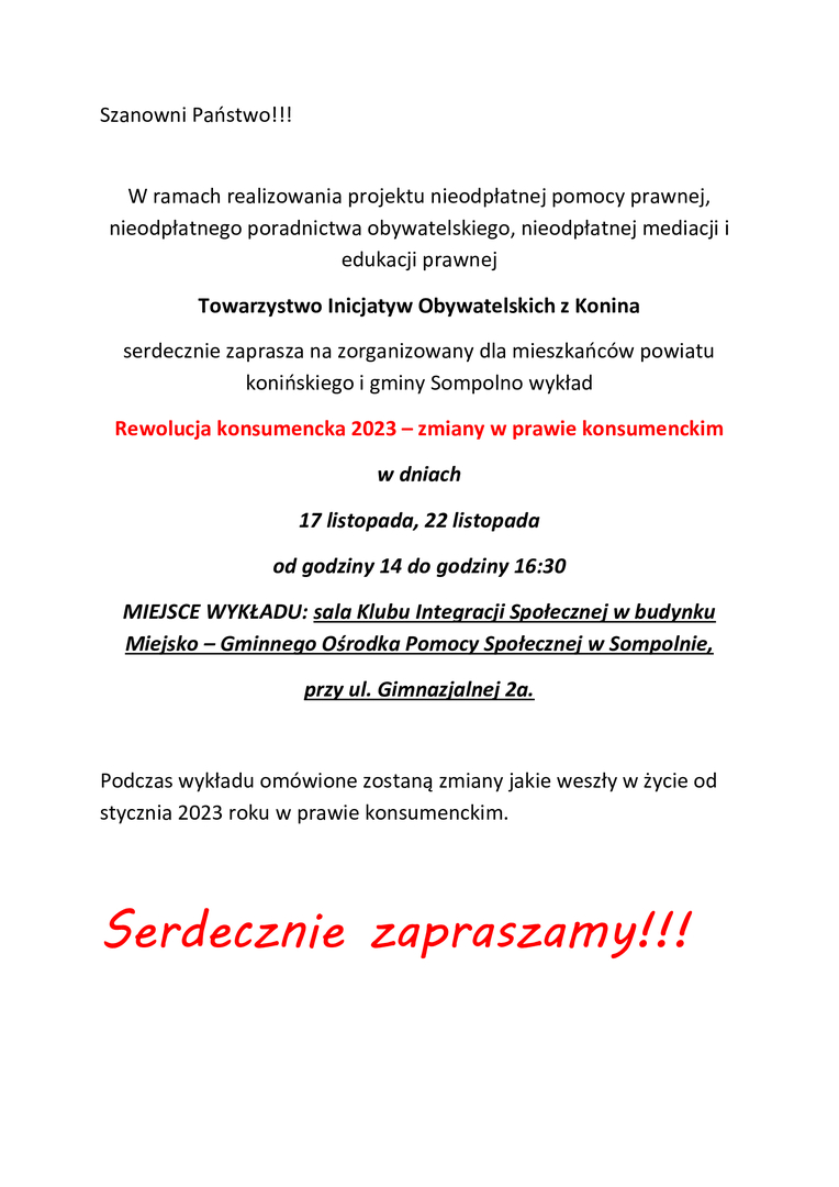 Szanowni Państwo!!! 

W ramach realizowania projektu nieodpłatnej pomocy prawnej, nieodpłatnego poradnictwa obywatelskiego, nieodpłatnej mediacji i edukacji prawnej
Towarzystwo Inicjatyw Obywatelskich z Konina
serdecznie zaprasza na zorganizowany dla mieszkańców powiatu konińskiego i gminy Sompolno wykład
Rewolucja konsumencka 2023 – zmiany w prawie konsumenckim 
w dniach
17 listopada, 22 listopada 
od godziny 14 do godziny 16:30
MIEJSCE WYKŁADU: sala Klubu Integracji Społecznej w budyn
