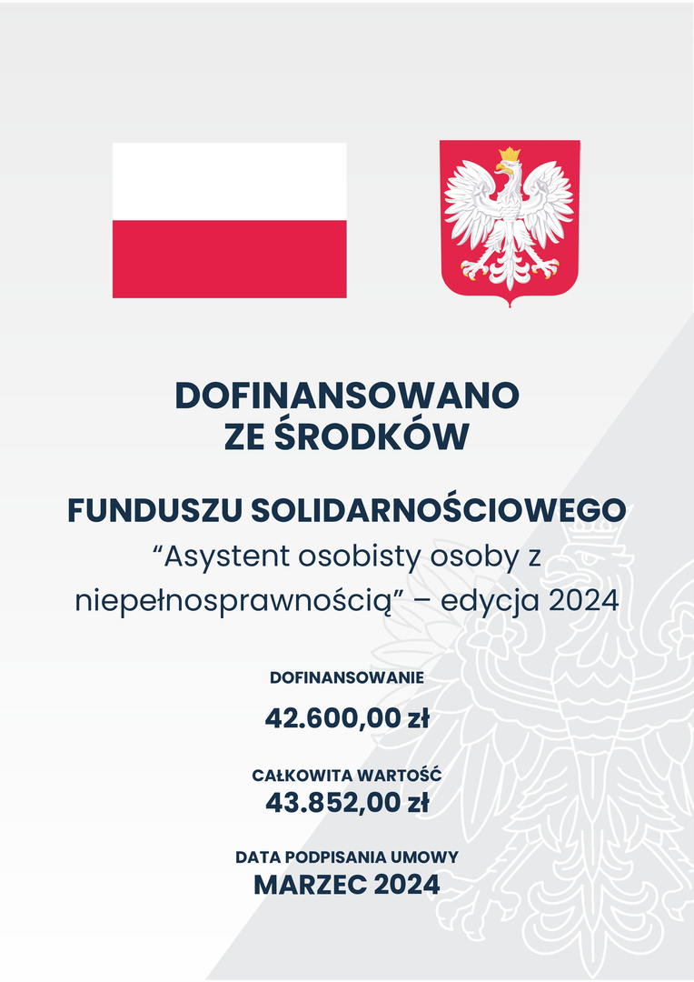 DOFINANSOWANO ZE ŚRODKÓW
FUNDUSZU SOLIDARNOŚCIOWEGO “Asystent osobisty osoby z niepełnosprawnością” – edycja 2024
DOFINANSOWANIE 42.600,00 zł
CAŁKOWITA WARTOŚĆ 43.852,00 zł
DATA PODPISANIA UMOWY MARZEC 2024