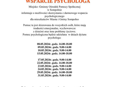 Miejsko- Gminny Ośrodek Pomocy Społecznej 
w Sompolnie 
informuje o możliwości skorzystania z darmowego wsparcia psychologicznego 
dla mieszkańców Miasta i Gminy Sompolno
Pomoc ta jest skierowana do wszystkich osób, które mają trudności emocjonalne, wychowawcze 
z dziećmi oraz inne problemy życiowe.
Pomoc psychologiczna będzie udzielana  w dniach dyżuru psychologa:

08.05.2024r. godz. 14.00-18.00
09.05.2024r. godz. 9.00-14.00
10.05.2024r. godz. 9.00-14.00
15.05.2024r. godz. 14.00-18