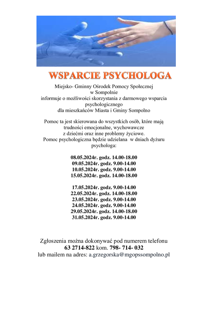 Miejsko- Gminny Ośrodek Pomocy Społecznej 
w Sompolnie 
informuje o możliwości skorzystania z darmowego wsparcia psychologicznego 
dla mieszkańców Miasta i Gminy Sompolno
Pomoc ta jest skierowana do wszystkich osób, które mają trudności emocjonalne, wychowawcze 
z dziećmi oraz inne problemy życiowe.
Pomoc psychologiczna będzie udzielana  w dniach dyżuru psychologa:

08.05.2024r. godz. 14.00-18.00
09.05.2024r. godz. 9.00-14.00
10.05.2024r. godz. 9.00-14.00
15.05.2024r. godz. 14.00-18