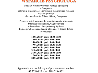 Miejsko- Gminny Ośrodek Pomocy Społecznej 
w Sompolnie 
informuje o możliwości skorzystania z darmowego wsparcia psychologicznego 
dla mieszkańców Miasta i Gminy Sompolno
Pomoc ta jest skierowana do wszystkich osób, które mają trudności emocjonalne, wychowawcze 
z dziećmi oraz inne problemy życiowe.
Pomoc psychologiczna będzie udzielana  w dniach dyżuru psychologa:

12.06.2024r. godz. 14.00-18.00
        13.06.2024r. godz. 9.00-14.00
        14.06.2024r. godz. 9.00-14.00
        19.
