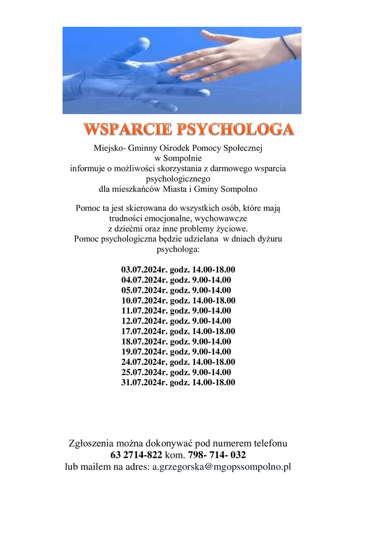 Miejsko- Gminny Ośrodek Pomocy Społecznej w Sompolnie informuje o możliwości skorzystania z darmowego wsparcia psychologicznego dla mieszkańców Miasta i Gminy Sompolno. Pomoc ta jest skierowana do wszystkich osób, które mają trudności emocjonalne, wychowawcze z dziećmi oraz inne problemy życiowe.
Pomoc psychologiczna będzie udzielana  w dniach dyżuru psychologa:
                    03.07.2024r. godz. 14.00-18.00
04.07.2024r. godz. 9.00-14.00
05.07.2024r. godz. 9.00-14.00
  10.07.2024r. go
