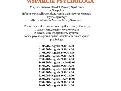Miejsko- Gminny Ośrodek Pomocy Społecznej 
w Sompolnie 
informuje o możliwości skorzystania z darmowego wsparcia psychologicznego 
dla mieszkańców Miasta i Gminy Sompolno
Pomoc ta jest skierowana do wszystkich osób, które mają trudności emocjonalne, wychowawcze 
z dziećmi oraz inne problemy życiowe.
Pomoc psychologiczna będzie udzielana  w dniach dyżuru psychologa:

        01.08.2024r. godz. 9.00-14.00
        02.08.2024r. godz. 9.00-14.00
        07.08.2024r. godz.14.00-18.00