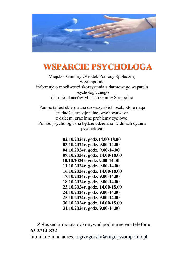 Miejsko- Gminny Ośrodek Pomocy Społecznej 
w Sompolnie 
informuje o możliwości skorzystania z darmowego wsparcia psychologicznego 
dla mieszkańców Miasta i Gminy Sompolno
Pomoc ta jest skierowana do wszystkich osób, które mają trudności emocjonalne, wychowawcze 
z dziećmi oraz inne problemy życiowe.
Pomoc psychologiczna będzie udzielana  w dniach dyżuru psychologa:

        02.10.2024r. godz.14.00-18.00
        03.10.2024r. godz. 9.00-14.00
        04.10.2024r. godz. 9.00-14.00
    