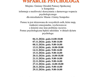 Miejsko- Gminny Ośrodek Pomocy Społecznej 
w Sompolnie 
informuje o możliwości skorzystania z darmowego wsparcia psychologicznego 
dla mieszkańców Miasta i Gminy Sompolno
Pomoc ta jest skierowana do wszystkich osób, które mają trudności emocjonalne, wychowawcze 
z dziećmi oraz inne problemy życiowe.
Pomoc psychologiczna będzie udzielana  w dniach dyżuru psychologa:

        06.11.2024r. godz.14.00-18.00
        07.11.2024r. godz. 9.00-14.00
        08.11.2024r. godz. 9.00-14.00