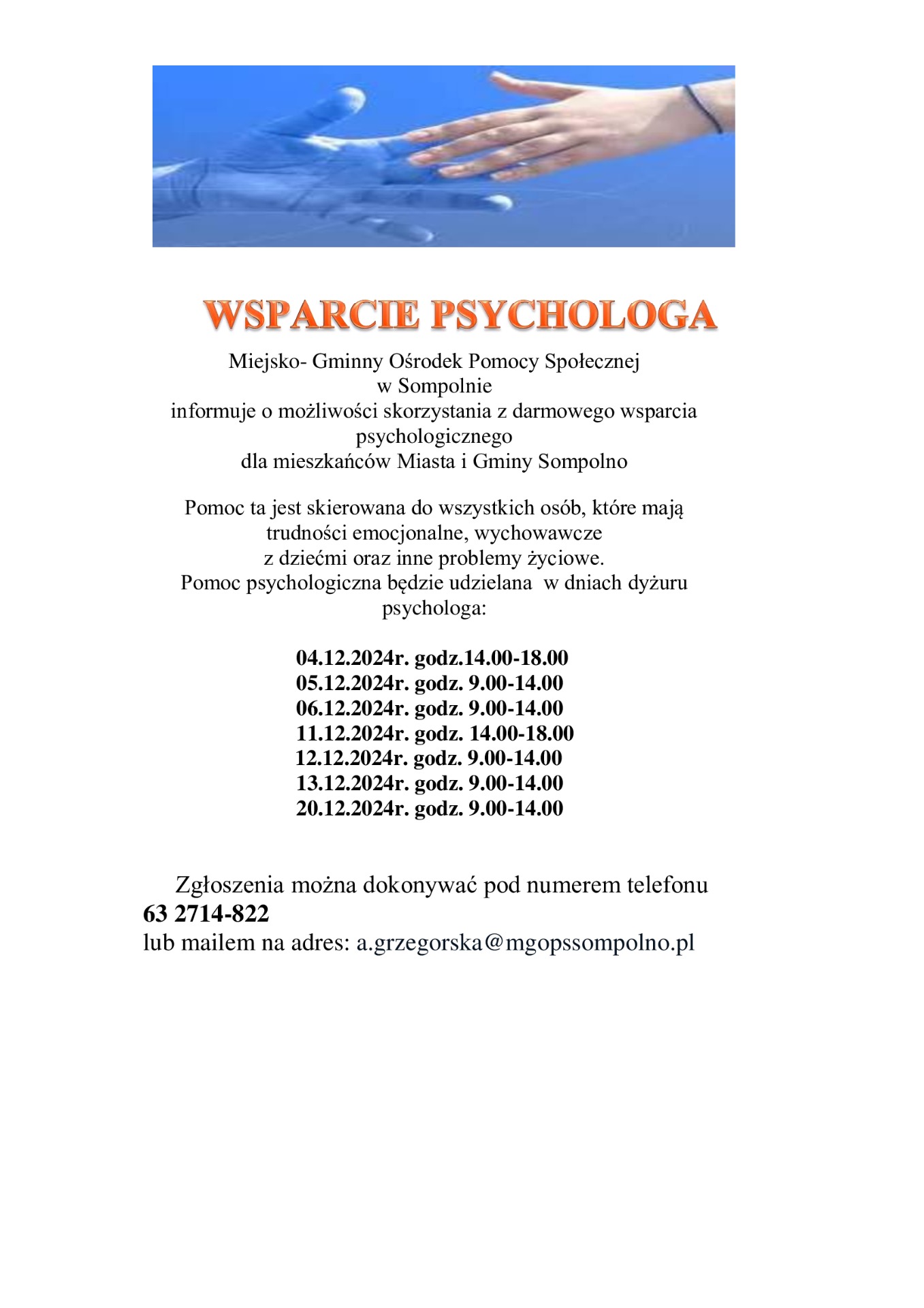 Pomoc psychologiczna będzie udzielana  w dniach dyżuru psychologa:
        04.12.2024r. godz.14.00-18.00
        05.12.2024r. godz. 9.00-14.00
        06.12.2024r. godz. 9.00-14.00
        11.12.2024r. godz. 14.00-18.00
                            12.12.2024r. godz. 9.00-14.00
        13.12.2024r. godz. 9.00-14.00
        20.12.2024r. godz. 9.00-14.00
      Zgłoszenia można dokonywać pod numerem telefonu 
63 2714-822 
lub mailem na adres: a.grzegorska@mgopssompolno.pl