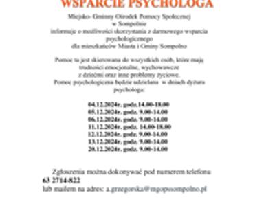 Pomoc psychologiczna będzie udzielana  w dniach dyżuru psychologa:
        04.12.2024r. godz.14.00-18.00
        05.12.2024r. godz. 9.00-14.00
        06.12.2024r. godz. 9.00-14.00
        11.12.2024r. godz. 14.00-18.00
                            12.12.2024r. godz. 9.00-14.00
        13.12.2024r. godz. 9.00-14.00
        20.12.2024r. godz. 9.00-14.00
      Zgłoszenia można dokonywać pod numerem telefonu 
63 2714-822 
lub mailem na adres: a.grzegorska@mgopssompolno.pl